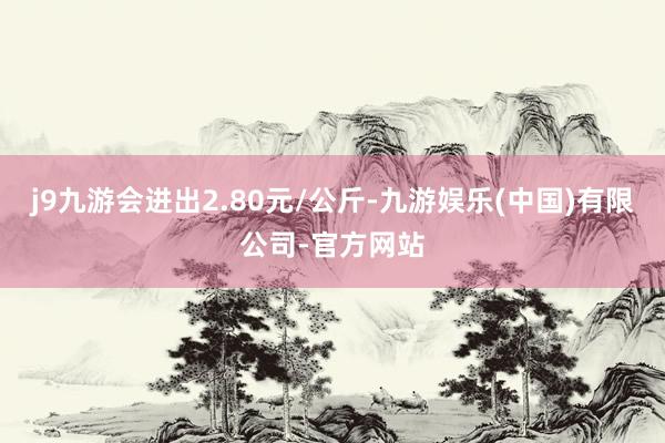 j9九游会进出2.80元/公斤-九游娱乐(中国)有限公司-官方网站