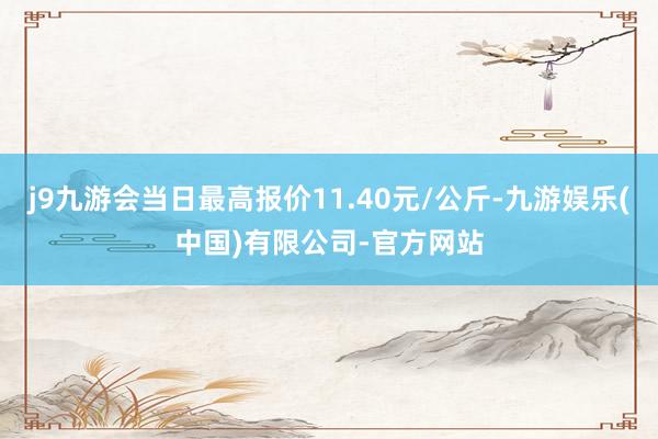 j9九游会当日最高报价11.40元/公斤-九游娱乐(中国)有限公司-官方网站