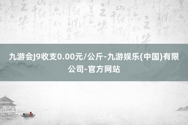 九游会J9收支0.00元/公斤-九游娱乐(中国)有限公司-官方网站