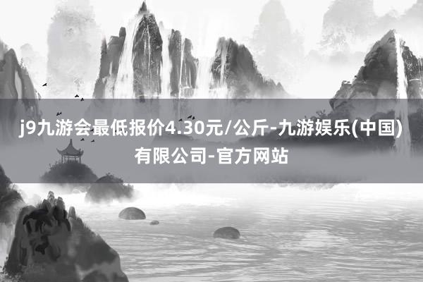 j9九游会最低报价4.30元/公斤-九游娱乐(中国)有限公司-官方网站