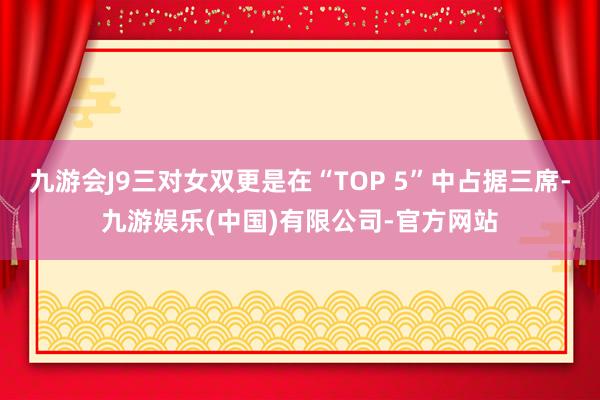 九游会J9三对女双更是在“TOP 5”中占据三席-九游娱乐(中国)有限公司-官方网站
