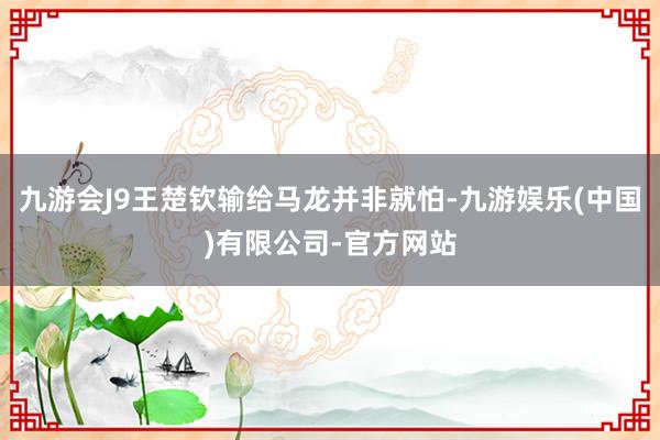 九游会J9王楚钦输给马龙并非就怕-九游娱乐(中国)有限公司-官方网站