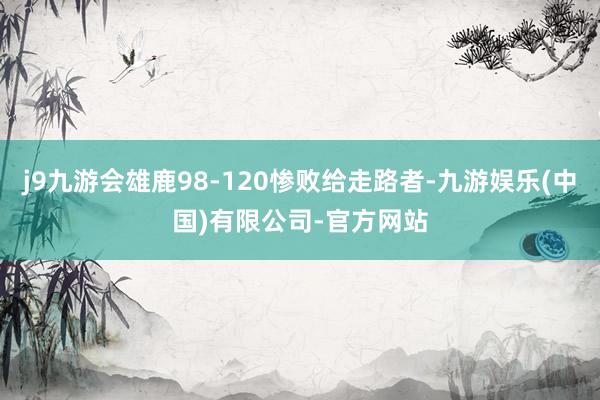 j9九游会雄鹿98-120惨败给走路者-九游娱乐(中国)有限公司-官方网站