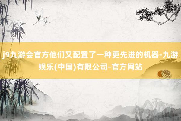 j9九游会官方他们又配置了一种更先进的机器-九游娱乐(中国)有限公司-官方网站