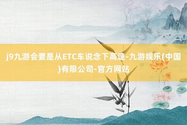 j9九游会要是从ETC车说念下高速-九游娱乐(中国)有限公司-官方网站