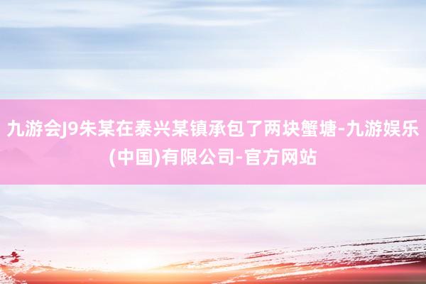 九游会J9朱某在泰兴某镇承包了两块蟹塘-九游娱乐(中国)有限公司-官方网站