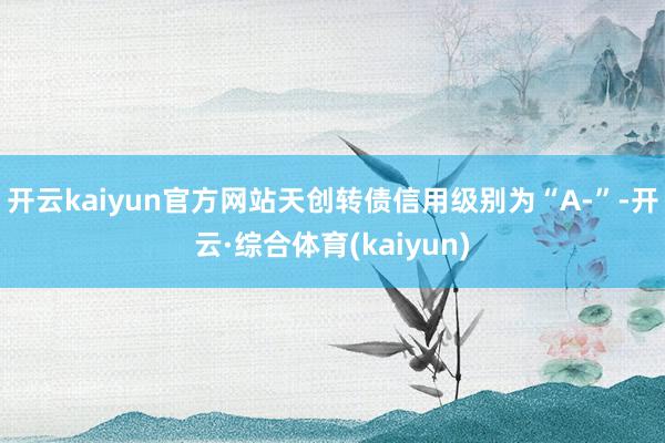 开云kaiyun官方网站天创转债信用级别为“A-”-开云·综合体育(kaiyun)