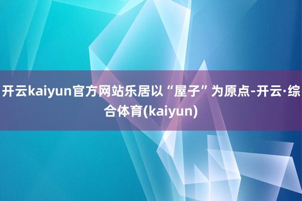 开云kaiyun官方网站乐居以“屋子”为原点-开云·综合体育(kaiyun)