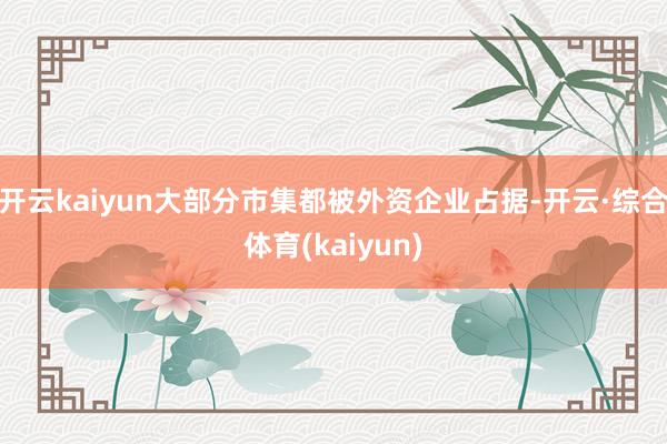 开云kaiyun大部分市集都被外资企业占据-开云·综合体育(kaiyun)