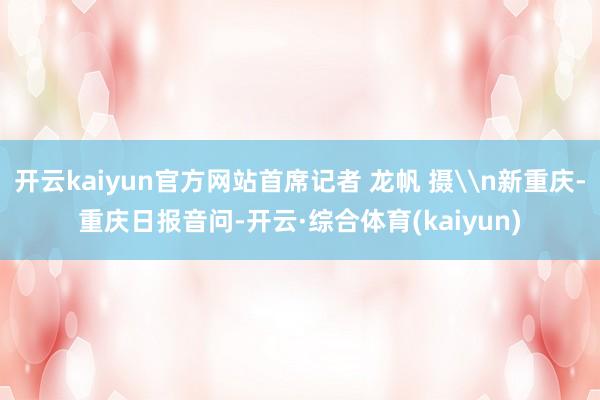 开云kaiyun官方网站首席记者 龙帆 摄\n新重庆-重庆日报音问-开云·综合体育(kaiyun)