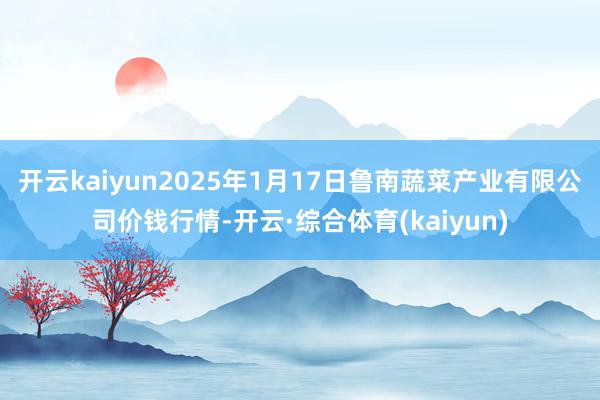 开云kaiyun2025年1月17日鲁南蔬菜产业有限公司价钱行情-开云·综合体育(kaiyun)