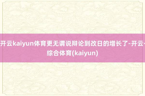 开云kaiyun体育更无谓说辩论到改日的增长了-开云·综合体育(kaiyun)