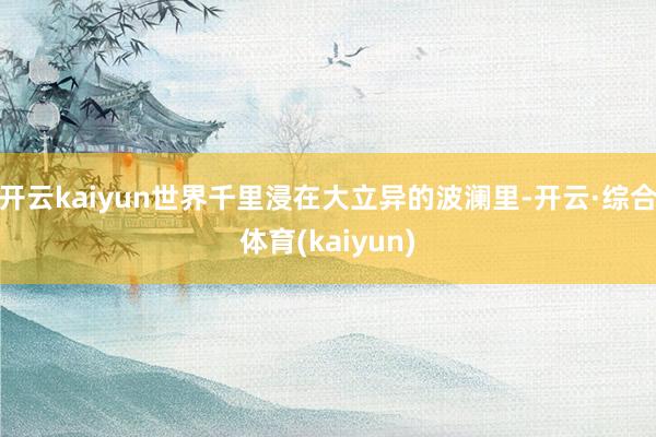 开云kaiyun世界千里浸在大立异的波澜里-开云·综合体育(kaiyun)