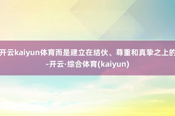 开云kaiyun体育而是建立在结伙、尊重和真挚之上的-开云·综合体育(kaiyun)