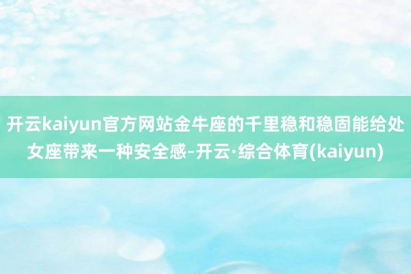 开云kaiyun官方网站金牛座的千里稳和稳固能给处女座带来一种安全感-开云·综合体育(kaiyun)