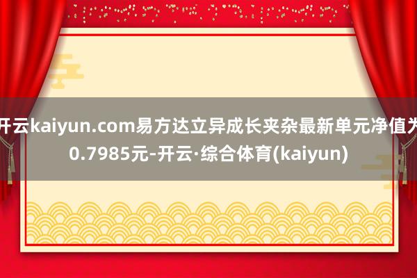 开云kaiyun.com易方达立异成长夹杂最新单元净值为0.7985元-开云·综合体育(kaiyun)