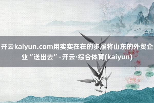 开云kaiyun.com用实实在在的步履将山东的外贸企业“送出去”-开云·综合体育(kaiyun)