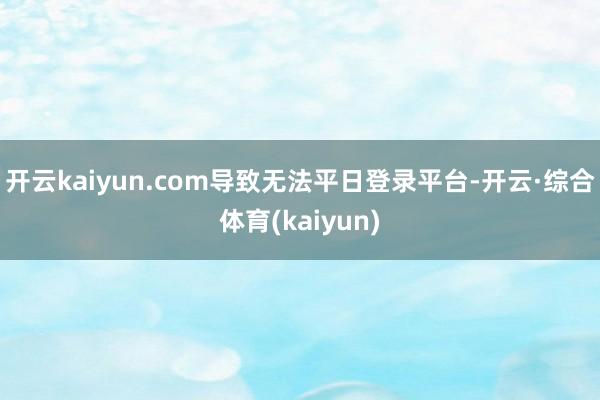 开云kaiyun.com导致无法平日登录平台-开云·综合体育(kaiyun)