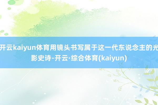 开云kaiyun体育用镜头书写属于这一代东说念主的光影史诗-开云·综合体育(kaiyun)