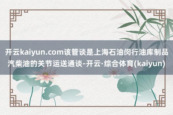 开云kaiyun.com该管谈是上海石油闵行油库制品汽柴油的关节运送通谈-开云·综合体育(kaiyun)