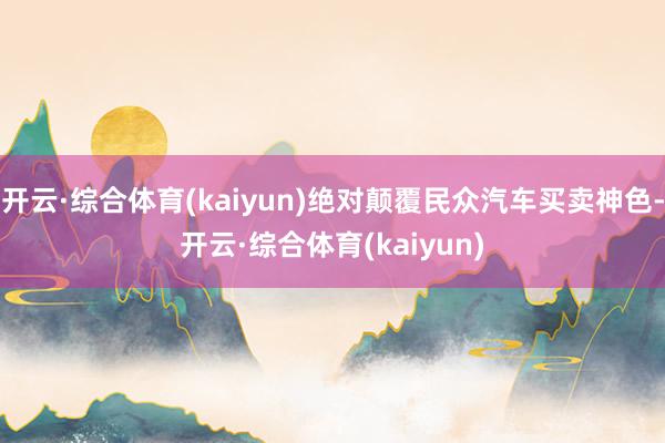 开云·综合体育(kaiyun)绝对颠覆民众汽车买卖神色-开云·综合体育(kaiyun)