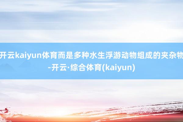 开云kaiyun体育而是多种水生浮游动物组成的夹杂物-开云·综合体育(kaiyun)