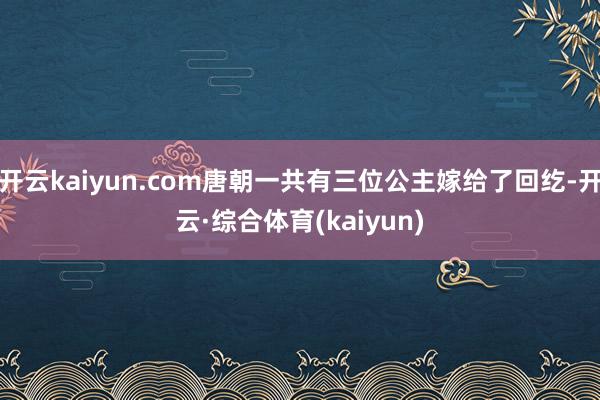 开云kaiyun.com唐朝一共有三位公主嫁给了回纥-开云·综合体育(kaiyun)