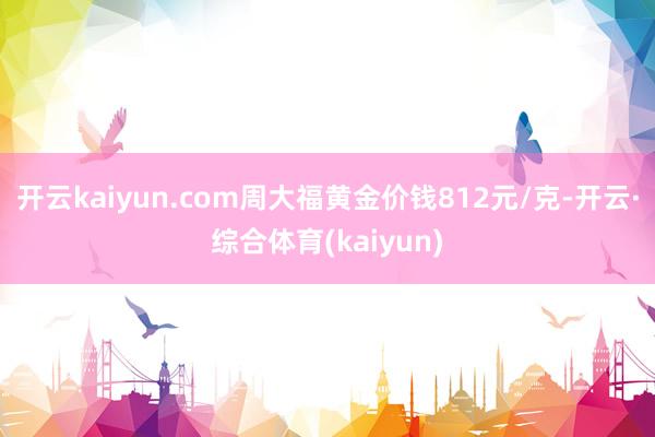 开云kaiyun.com周大福黄金价钱812元/克-开云·综合体育(kaiyun)