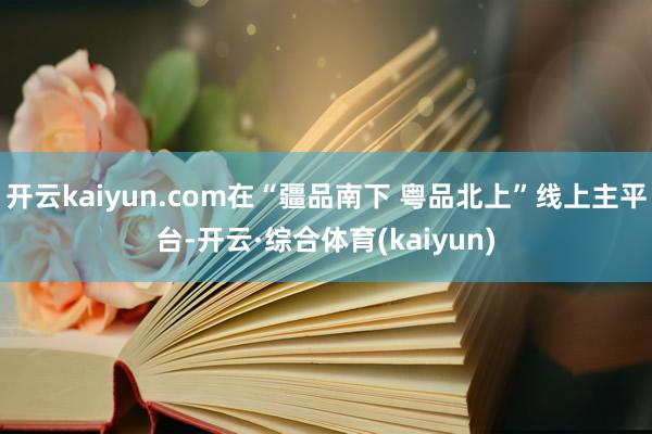 开云kaiyun.com在“疆品南下 粤品北上”线上主平台-开云·综合体育(kaiyun)