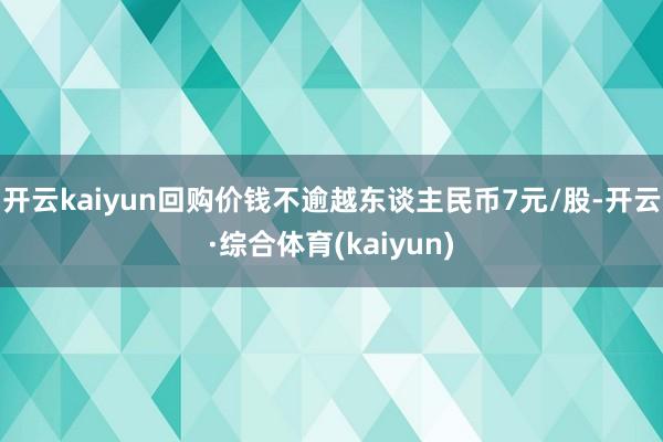 开云kaiyun回购价钱不逾越东谈主民币7元/股-开云·综合体育(kaiyun)