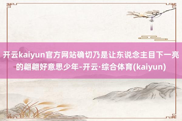 开云kaiyun官方网站确切乃是让东说念主目下一亮的翩翩好意思少年-开云·综合体育(kaiyun)