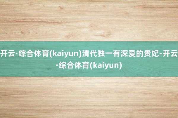 开云·综合体育(kaiyun)清代独一有深爱的贵妃-开云·综合体育(kaiyun)