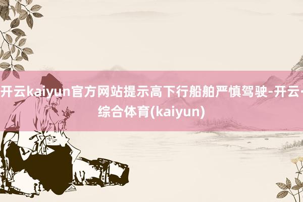 开云kaiyun官方网站提示高下行船舶严慎驾驶-开云·综合体育(kaiyun)