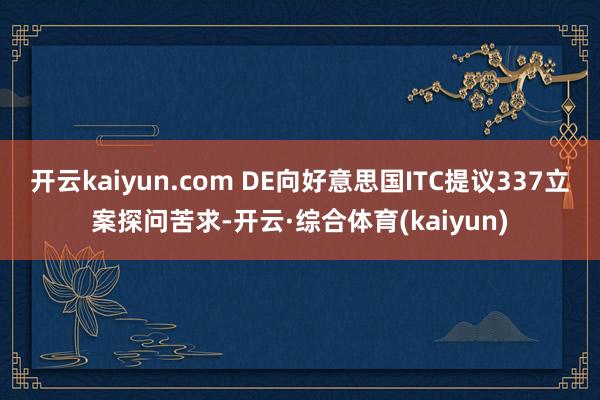 开云kaiyun.com DE向好意思国ITC提议337立案探问苦求-开云·综合体育(kaiyun)