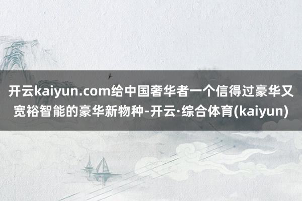 开云kaiyun.com给中国奢华者一个信得过豪华又宽裕智能的豪华新物种-开云·综合体育(kaiyun)