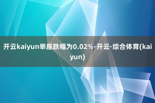 开云kaiyun举座跌幅为0.02%-开云·综合体育(kaiyun)