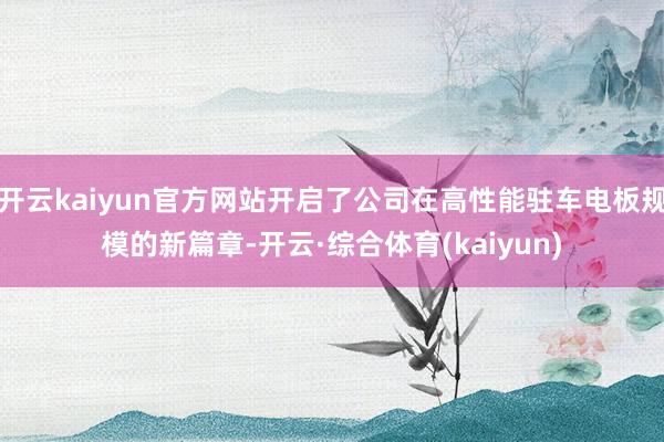 开云kaiyun官方网站开启了公司在高性能驻车电板规模的新篇章-开云·综合体育(kaiyun)
