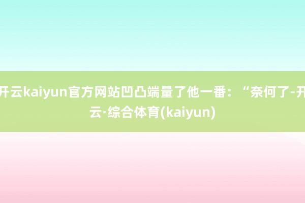 开云kaiyun官方网站凹凸端量了他一番：“奈何了-开云·综合体育(kaiyun)
