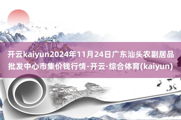 开云kaiyun2024年11月24日广东汕头农副居品批发中心市集价钱行情-开云·综合体育(kaiyun)