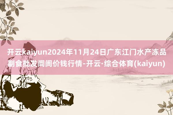 开云kaiyun2024年11月24日广东江门水产冻品副食批发阛阓价钱行情-开云·综合体育(kaiyun)