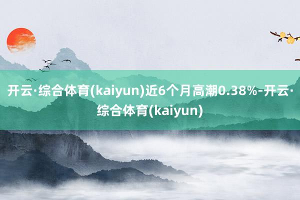 开云·综合体育(kaiyun)近6个月高潮0.38%-开云·综合体育(kaiyun)
