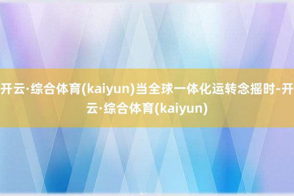 开云·综合体育(kaiyun)当全球一体化运转念摇时-开云·综合体育(kaiyun)