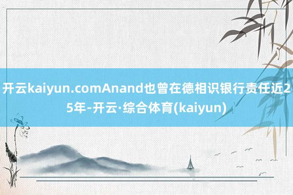 开云kaiyun.comAnand也曾在德相识银行责任近25年-开云·综合体育(kaiyun)