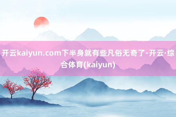 开云kaiyun.com下半身就有些凡俗无奇了-开云·综合体育(kaiyun)