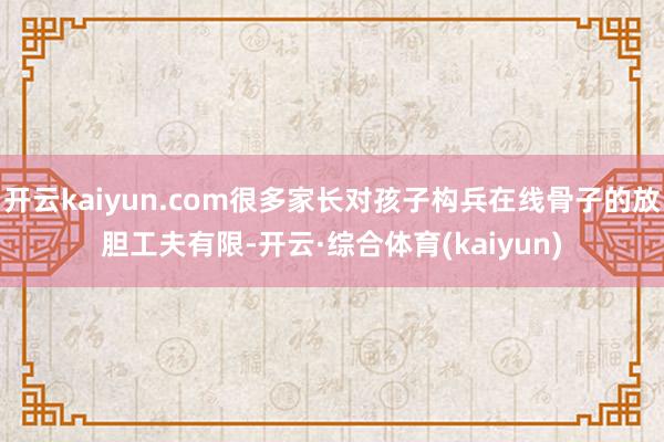 开云kaiyun.com很多家长对孩子构兵在线骨子的放胆工夫有限-开云·综合体育(kaiyun)