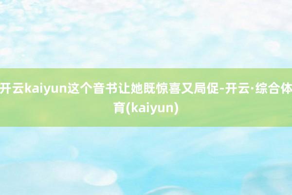 开云kaiyun这个音书让她既惊喜又局促-开云·综合体育(kaiyun)