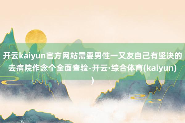 开云kaiyun官方网站需要男性一又友自己有坚决的去病院作念个全面查验-开云·综合体育(kaiyun)