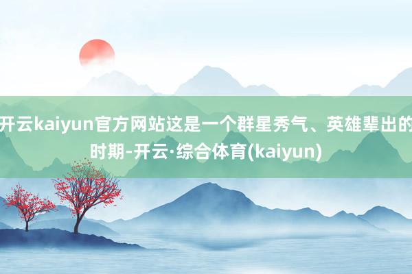 开云kaiyun官方网站这是一个群星秀气、英雄辈出的时期-开云·综合体育(kaiyun)