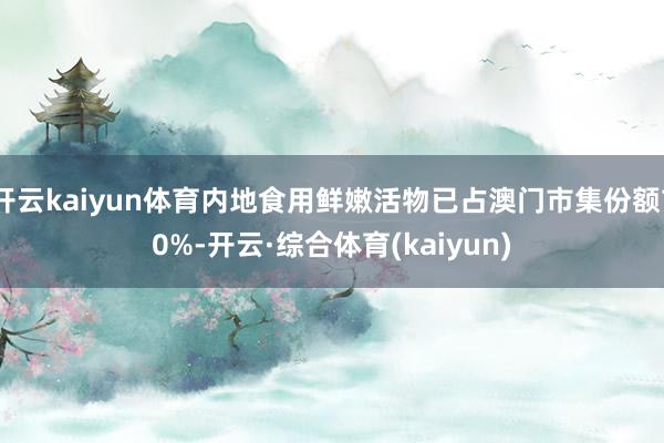 开云kaiyun体育内地食用鲜嫩活物已占澳门市集份额70%-开云·综合体育(kaiyun)