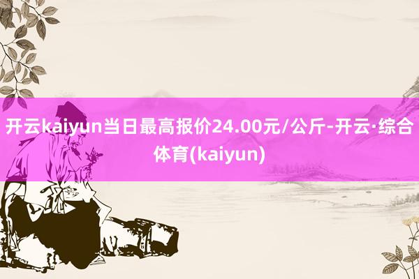 开云kaiyun当日最高报价24.00元/公斤-开云·综合体育(kaiyun)